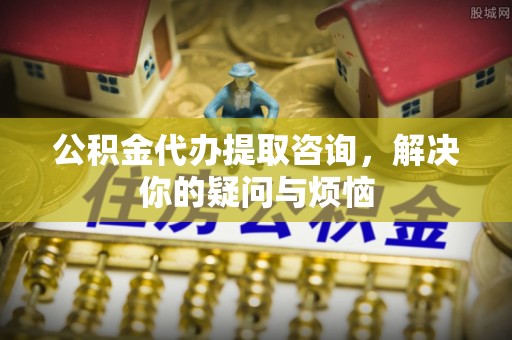 汉阴公积金代办提取咨询，解决你的疑问与烦恼