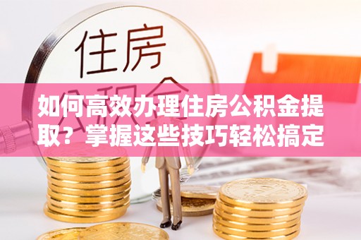 汉阴如何高效办理住房公积金提取？掌握这些技巧轻松搞定