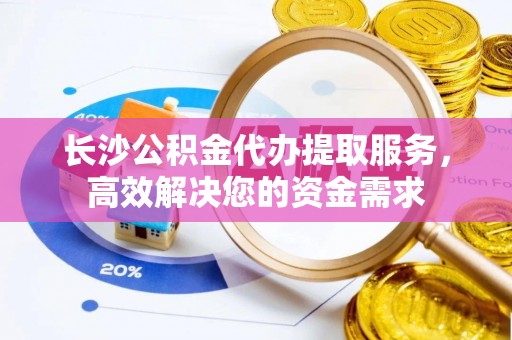 汉阴长沙公积金代办提取服务，高效解决您的资金需求
