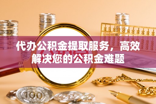 汉阴代办公积金提取服务，高效解决您的公积金难题