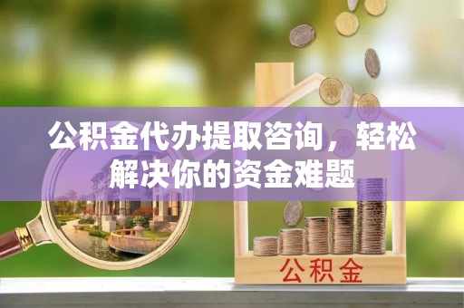 汉阴公积金代办提取咨询，轻松解决你的资金难题