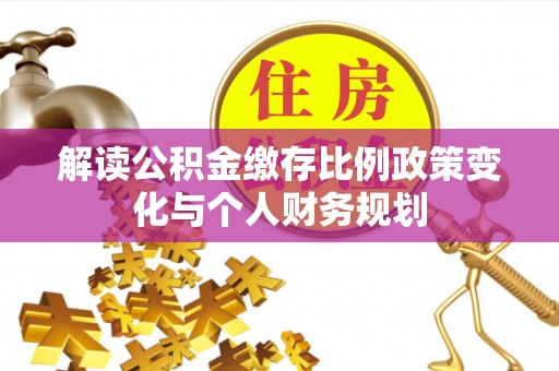 汉阴解读公积金缴存比例政策变化与个人财务规划