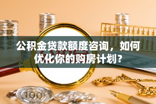 汉阴公积金贷款额度咨询，如何优化你的购房计划？