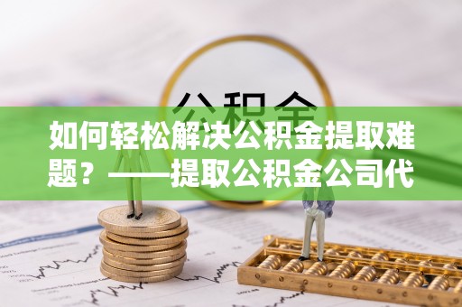 汉阴如何轻松解决公积金提取难题？——提取公积金公司代办服务详解
