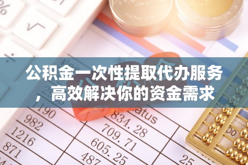 汉阴公积金一次性提取代办服务，高效解决你的资金需求
