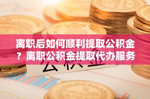 汉阴离职后如何顺利提取公积金？离职公积金提取代办服务帮你搞定！