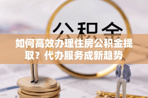 汉阴如何高效办理住房公积金提取？代办服务成新趋势