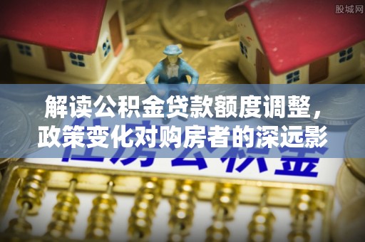 汉阴解读公积金贷款额度调整，政策变化对购房者的深远影响