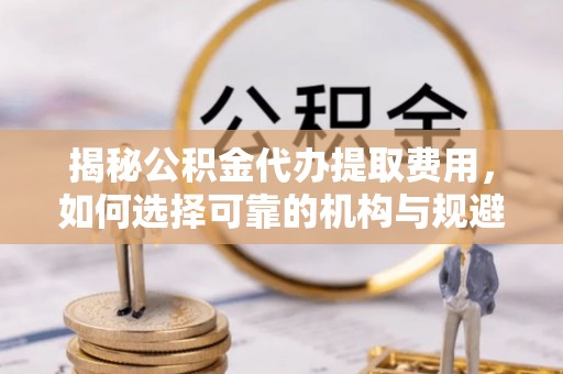 汉阴揭秘公积金代办提取费用，如何选择可靠的机构与规避潜在风险