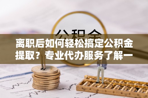 汉阴离职后如何轻松搞定公积金提取？专业代办服务了解一下