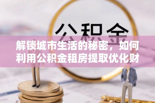 汉阴解锁城市生活的秘密，如何利用公积金租房提取优化财务规划