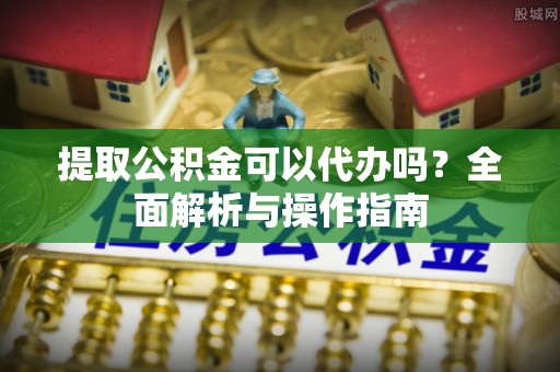汉阴提取公积金可以代办吗？全面解析与操作指南