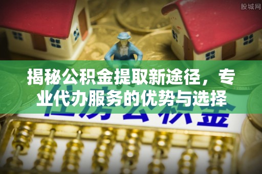 汉阴揭秘公积金提取新途径，专业代办服务的优势与选择
