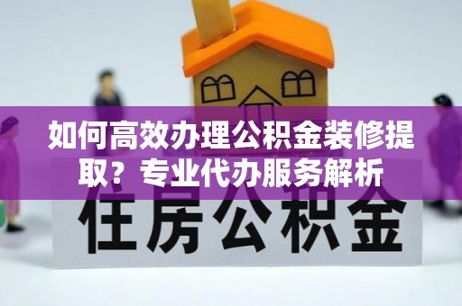 汉阴如何高效办理公积金装修提取？专业代办服务解析