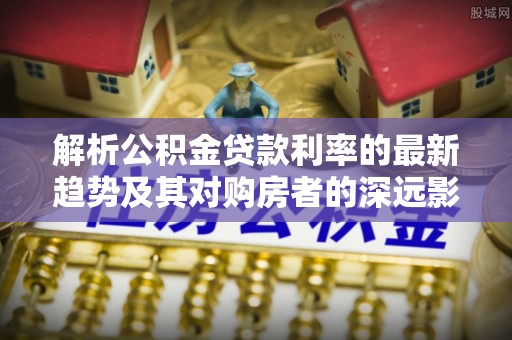 汉阴解析公积金贷款利率的最新趋势及其对购房者的深远影响