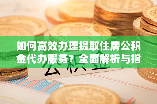 汉阴如何高效办理提取住房公积金代办服务？全面解析与指南