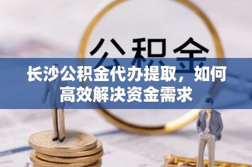 汉阴长沙公积金代办提取，如何高效解决资金需求