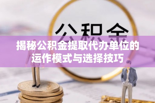 汉阴揭秘公积金提取代办单位的运作模式与选择技巧