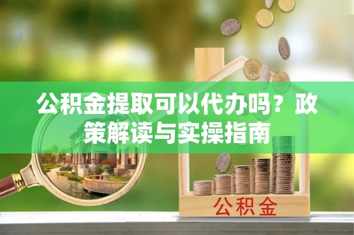 汉阴公积金提取可以代办吗？政策解读与实操指南