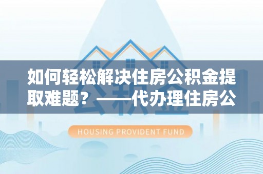 汉阴如何轻松解决住房公积金提取难题？——代办理住房公积金提取服务解析