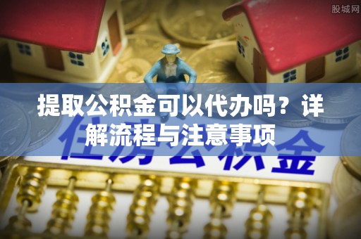 汉阴提取公积金可以代办吗？详解流程与注意事项