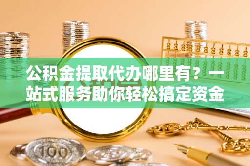 汉阴公积金提取代办哪里有？一站式服务助你轻松搞定资金难题