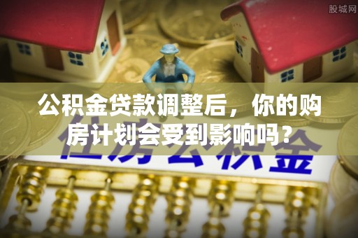 汉阴公积金贷款调整后，你的购房计划会受到影响吗？
