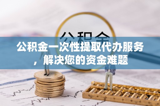 汉阴公积金一次性提取代办服务，解决您的资金难题