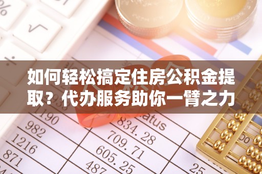 汉阴如何轻松搞定住房公积金提取？代办服务助你一臂之力