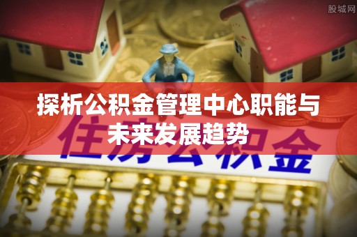汉阴探析公积金管理中心职能与未来发展趋势