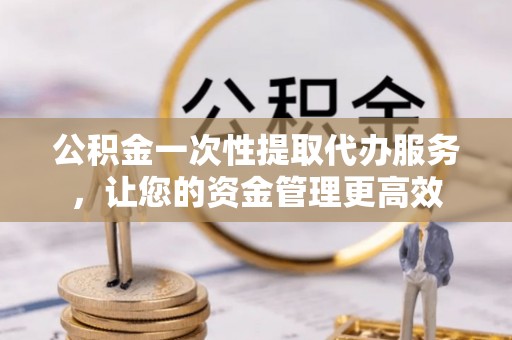 汉阴公积金一次性提取代办服务，让您的资金管理更高效