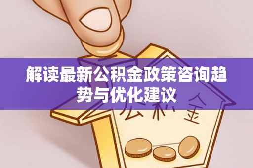 汉阴解读最新公积金政策咨询趋势与优化建议
