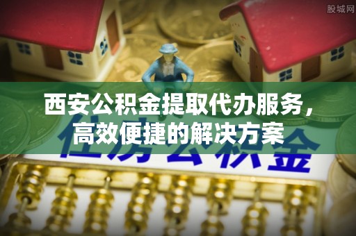 汉阴西安公积金提取代办服务，高效便捷的解决方案