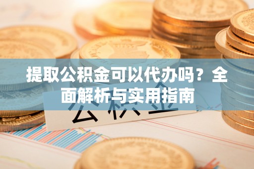 汉阴提取公积金可以代办吗？全面解析与实用指南