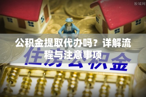 汉阴公积金提取代办吗？详解流程与注意事项