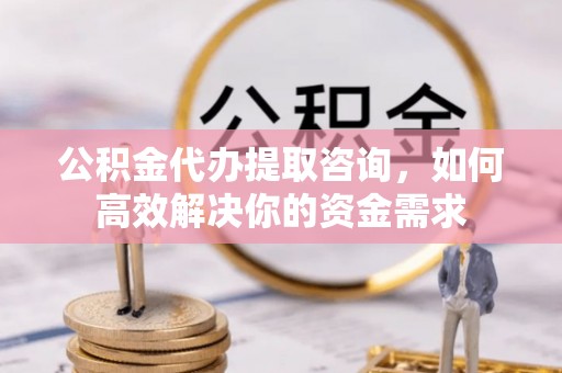 汉阴公积金代办提取咨询，如何高效解决你的资金需求