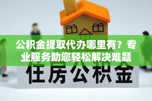 汉阴公积金提取代办哪里有？专业服务助您轻松解决难题