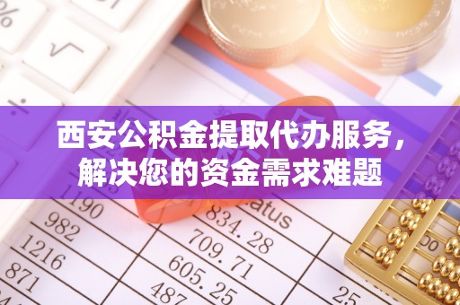 汉阴西安公积金提取代办服务，解决您的资金需求难题