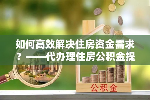 汉阴如何高效解决住房资金需求？——代办理住房公积金提取服务全解析