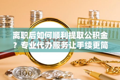 汉阴离职后如何顺利提取公积金？专业代办服务让手续更简单