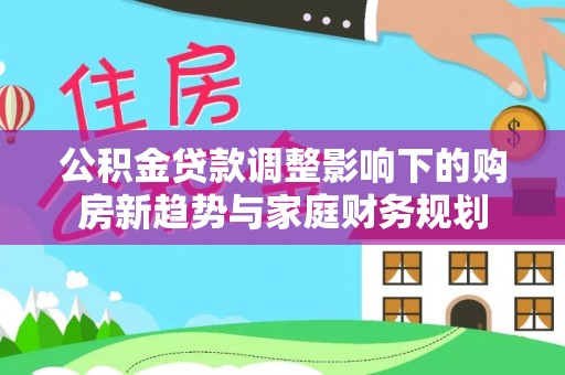汉阴公积金贷款调整影响下的购房新趋势与家庭财务规划