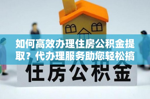 汉阴如何高效办理住房公积金提取？代办理服务助您轻松搞定