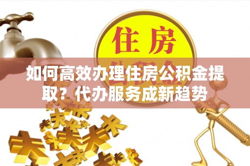 汉阴如何高效办理住房公积金提取？代办服务成新趋势