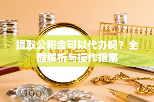 汉阴提取公积金可以代办吗？全面解析与操作指南