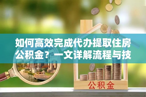 汉阴如何高效完成代办提取住房公积金？一文详解流程与技巧