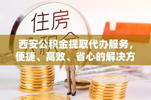 汉阴西安公积金提取代办服务，便捷、高效、省心的解决方案