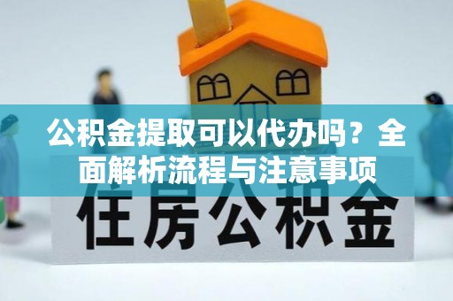 汉阴公积金提取可以代办吗？全面解析流程与注意事项