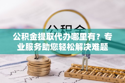 汉阴公积金提取代办哪里有？专业服务助您轻松解决难题