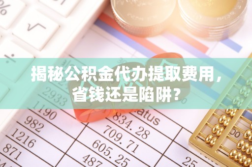 汉阴揭秘公积金代办提取费用，省钱还是陷阱？