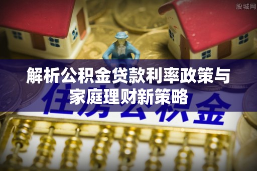 汉阴解析公积金贷款利率政策与家庭理财新策略